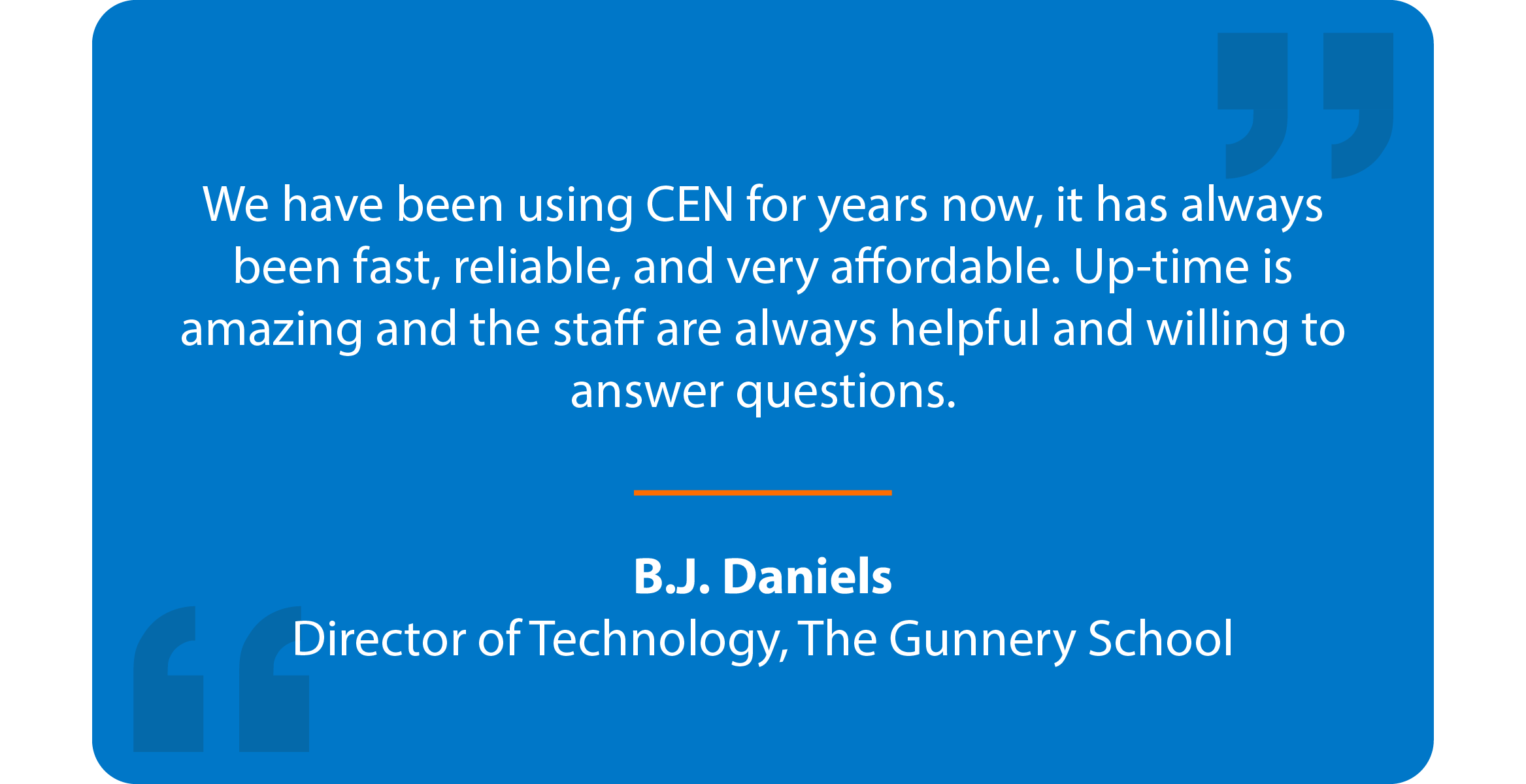 Blue box with quote that reads: We have been using CEN for years now, it has always been fast, reliable, and very affordable. Up-time is amazing and the staff are always helpful and willing to answer questions. B.J. Daniels Director of Technology, The Gunnery School