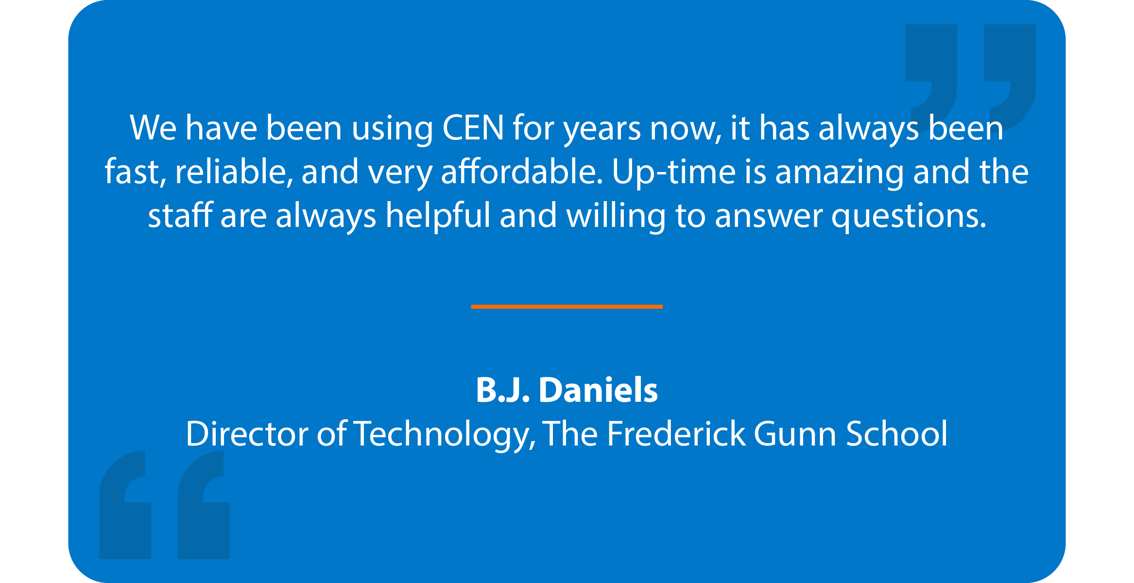 Blue box with quote that reads: We have been using CEN for years now, it has always been fast, reliable, and very affordable. Up-time is amazing and the staff are always helpful and willing to answer questions. B.J. Daniels Director of Technology, The Gunnery School